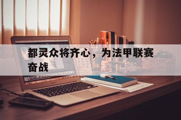 雷速官网下载-都灵众将齐心，为法甲联赛奋战