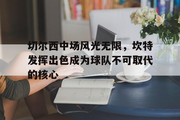 切尔西中场风光无限，坎特发挥出色成为球队不可取代的核心