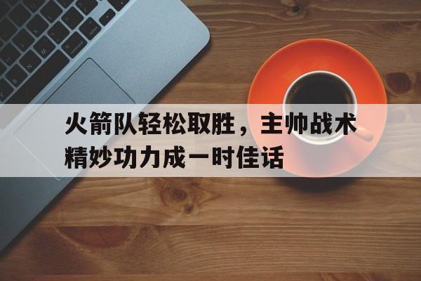 火箭队轻松取胜，主帅战术精妙功力成一时佳话